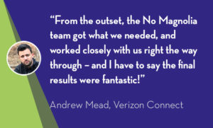 “From the outset, the No Magnolia team got what we needed, and worked closely with us right the way through – and I have to say the final results were fantastic!” - Andrew Mead, Verizon Connect